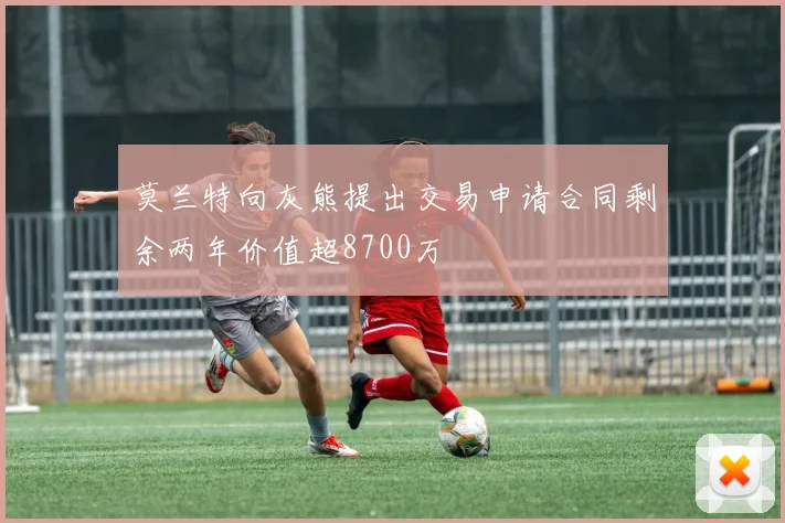 莫兰特向灰熊提出交易申请合同剩余两年价值超8700万