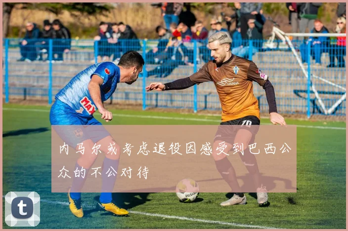 内马尔或考虑退役因感受到巴西公众的不公对待