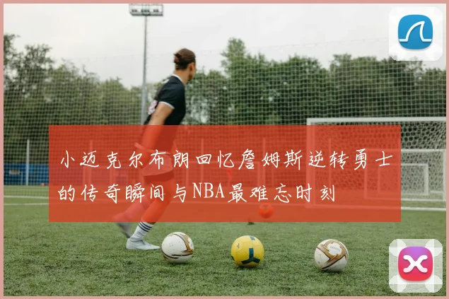 小迈克尔布朗回忆詹姆斯逆转勇士的传奇瞬间与NBA最难忘时刻