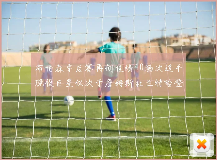 布伦森季后赛再创佳绩40场次追平现役巨星仅次于詹姆斯杜兰特哈登