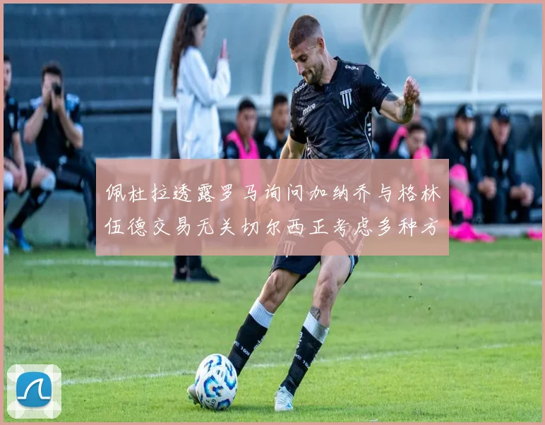 佩杜拉透露罗马询问加纳乔与格林伍德交易无关切尔西正考虑多种方案
