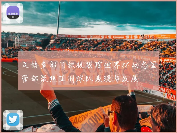 足协多部门积极跟踪世界杯动态国管部聚焦亚洲球队表现与发展
