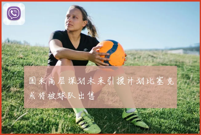 国米高层谋划未来引援计划比塞克或将被球队出售