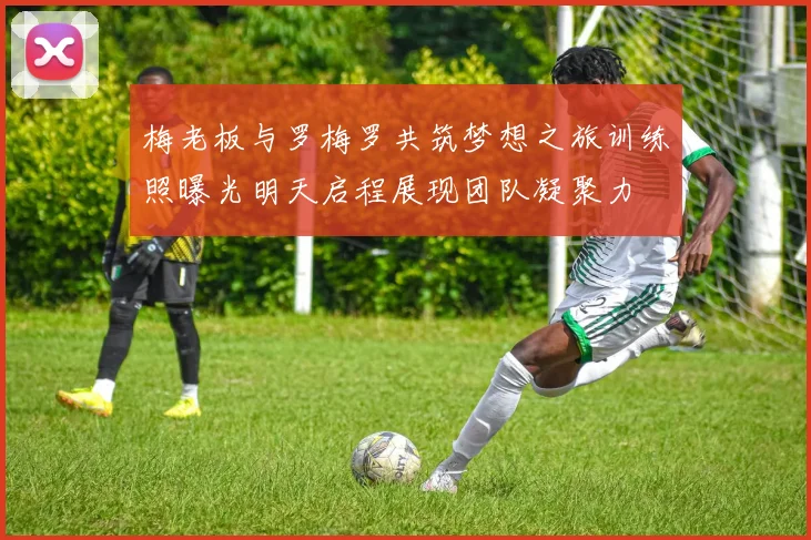 梅老板与罗梅罗共筑梦想之旅训练照曝光明天启程展现团队凝聚力