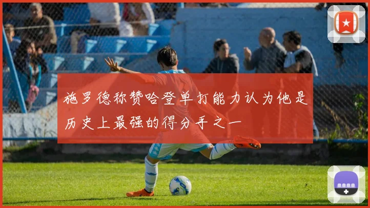 施罗德称赞哈登单打能力认为他是历史上最强的得分手之一
