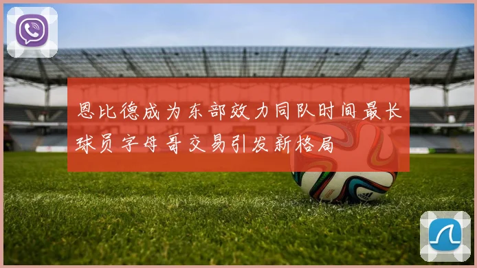 恩比德成为东部效力同队时间最长球员字母哥交易引发新格局
