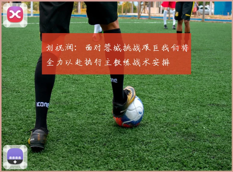 刘祝润：面对蓉城挑战艰巨我们将全力以赴执行主教练战术安排