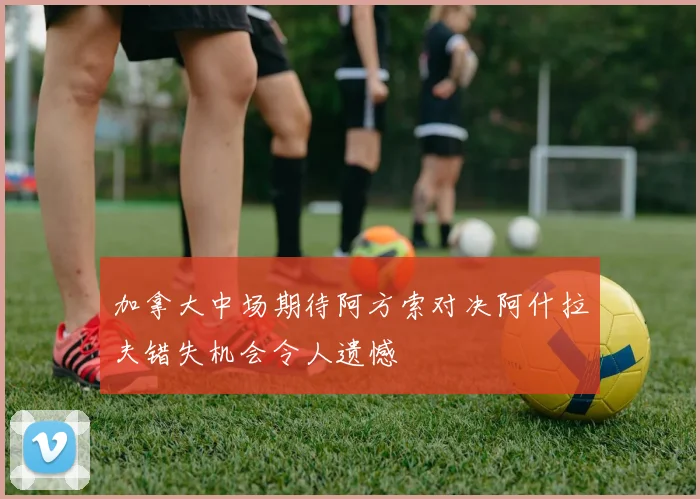 加拿大中场期待阿方索对决阿什拉夫错失机会令人遗憾