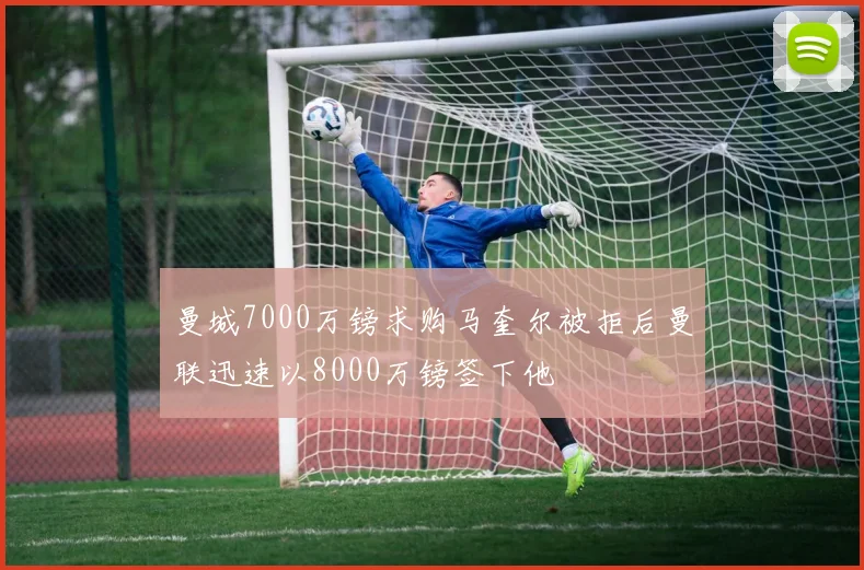 曼城7000万镑求购马奎尔被拒后曼联迅速以8000万镑签下他