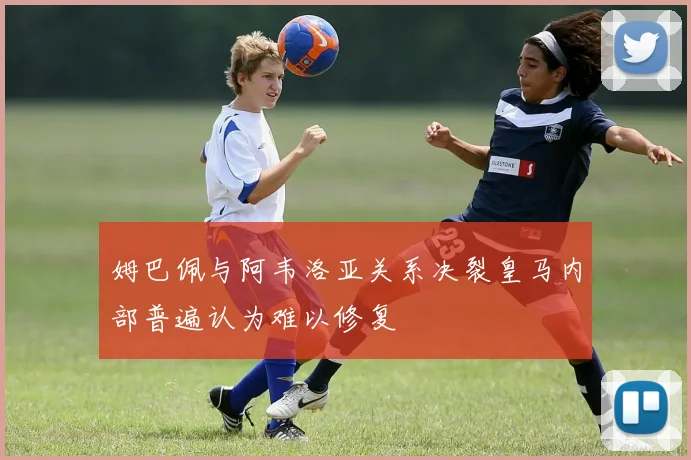 姆巴佩与阿韦洛亚关系决裂皇马内部普遍认为难以修复