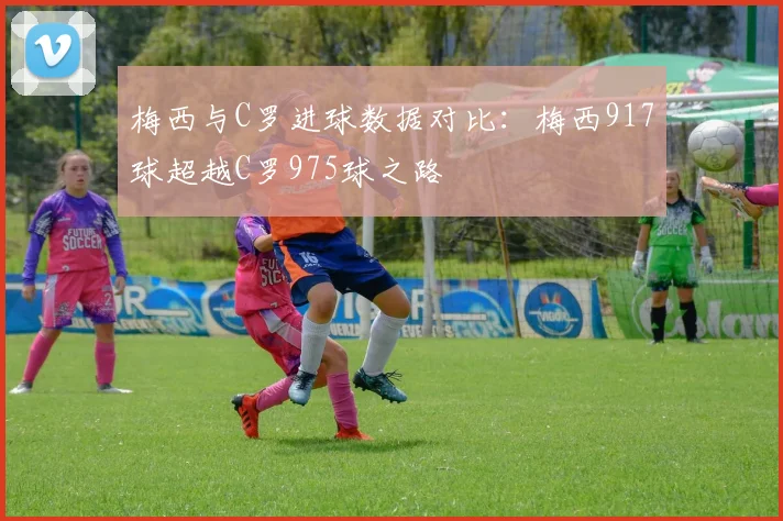 梅西与C罗进球数据对比：梅西917球超越C罗975球之路