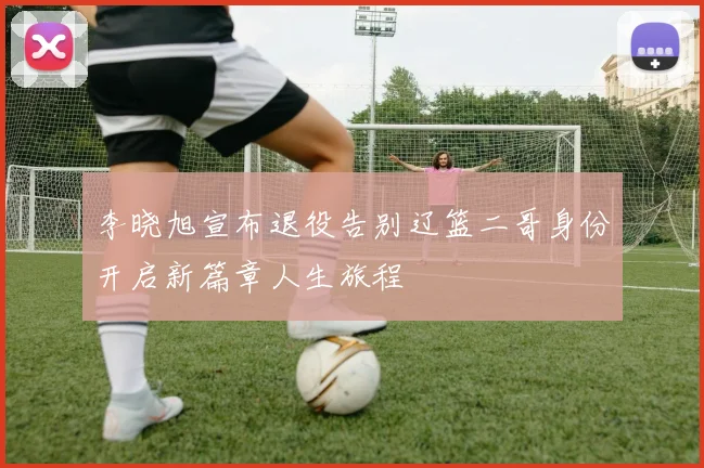 李晓旭宣布退役告别辽篮二哥身份开启新篇章人生旅程