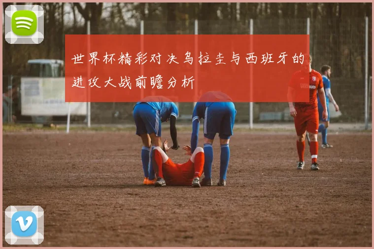 世界杯精彩对决乌拉圭与西班牙的进攻大战前瞻分析
