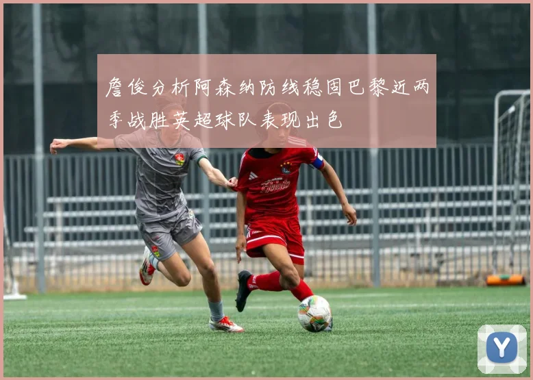 詹俊分析阿森纳防线稳固巴黎近两季战胜英超球队表现出色